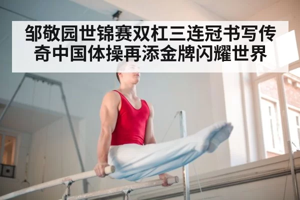 邹敬园世锦赛双杠三连冠书写传奇中国体操再添金牌闪耀世界