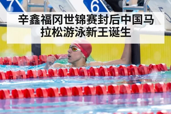 辛鑫福冈世锦赛封后中国马拉松游泳新王诞生