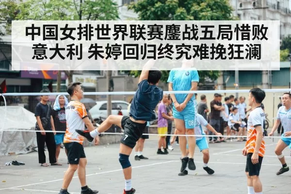 中国女排世界联赛鏖战五局惜败意大利 朱婷回归终究难挽狂澜