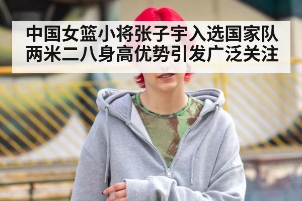 中国女篮小将张子宇入选国家队 两米二八身高优势引发广泛关注