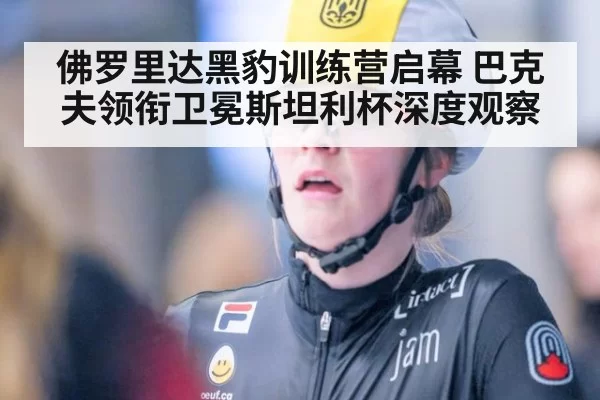佛罗里达黑豹训练营启幕 巴克夫领衔卫冕斯坦利杯深度观察
